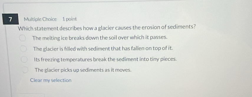 Which statement describes how a glacier causes the erosion of sediments?
The melting ice breaks down the soil over which it passes.
The glacier is filled with sediment that has fallen on top of it.
Its freezing temperatures break the sediment into tiny pieces.
The glacier picks up sediments as it moves.
Clear my selection