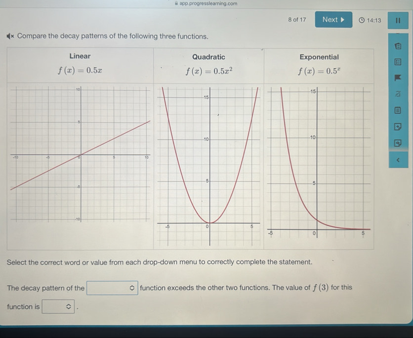 app.progresslearning.com
8 of 17 Next ▶ 14:13 
Compare the decay patterns of the following three functions.
Linear Quadratic Exponential
f(x)=0.5x
f(x)=0.5x^2
f(x)=0.5^x
+

f(3) for this
∴ △ ADC=∠ BAD □  
function is