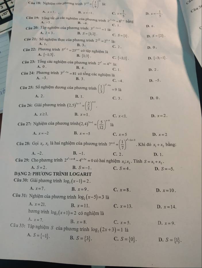 Nghiệm của phương trình 3^(r+1)=( 1/9 )^2x là:
3 r
A. x=1. B. x=-1. C. x= 1/5 . D. x=- 1/5 . Câu 3
* 10^x Câu 19: Tổng tất cả các nghiệm của phương trình B. -6 2^(x^2)+1x=8^(2-x) bàng
A. -5. C. 5 .
Câu 20: Tập nghiệm của phương trình: 3^(x^2)-3x+2=1 là: D. 6 ,
C
A. I=3. B. S= 1;2 . C. S= 1 . D. S= 2 .
Câu 21: Số nghiệm thực của phương trình 2^(sqrt(x))=2^(2-x) là:
A. 1. B. 3. C. 2 . D. 0 .
Câu 22: Phương trình 5^(x^2)-1=25^(x+1) có tập nghiệm là
A.  -1;3 . B.  1;3 . C.  -3;1 . D.  -3;-1 .
Câu 23: Tổng các nghiệm của phương trình 2^(x^2)=4^(2x) là:
A. 0 . B. 4 . C. 1. D. 2 .
Câu 24: Phương trình 3^(x^2)-3x=81 có tổng các nghiệm là
A. −3 . B. 3 . C. ~4 . D. -5 .
Câu 25: Số nghiệm dương của phương trình ( 1/3 )^x^2-4x=9 A
A. 2 . B. 1. C. 3. D. 0 .
Câu 26: Giải phương trình (2,5)^5x-7=( 2/5 )^x+1.
A. x≥ 1. B. x=1. C. x<1. D. x=2.
Câu 27: Nghiệm của phương trình (2,4)^xx+1=( 5/12 )^x-9 là
A. x=-2 B. x=-5 C. x=5 D. x=2
Câu 28: Gọi x_1,x_2 là hai nghiệm của phương trình 7^(x+1)=( 1/7 )^x^2-2x-3. Khi đó x_1+x_2 bằng:
A. -2 . B. -1. C. 2 . D. 1.
Câu 29: Cho phương trình 2^(x^2)-x+8-4^(1-3x)=0 có hai nghiệm x_1;x_2. Tính S=x_1+x_2.
A. S=2. B. S=-1. C. S=4. D. S=-5.
DẠNG 2: PHƯƠNG TRÌNH LOGARIT
Câu 30: Giải phương trình log _3(x-1)=2.
A. x=7. B. x=9. C. x=8. D. x=10.
Câu 31: Nghiệm của phương trình log _2(x-5)=3 là
A. x=21. B. x=11. C. x=13. D. x=14.
hương trình log _3(x+1)=2 có nghiệm là
A. x=7. B. x=8. C. x=5. D. x=9.
Câu 33: Tập nghiệm S của phương trình log _3(2x+3)=1 là
A. S= -1 . B. S= 3 . C. S= 0 . D. S= 1 .