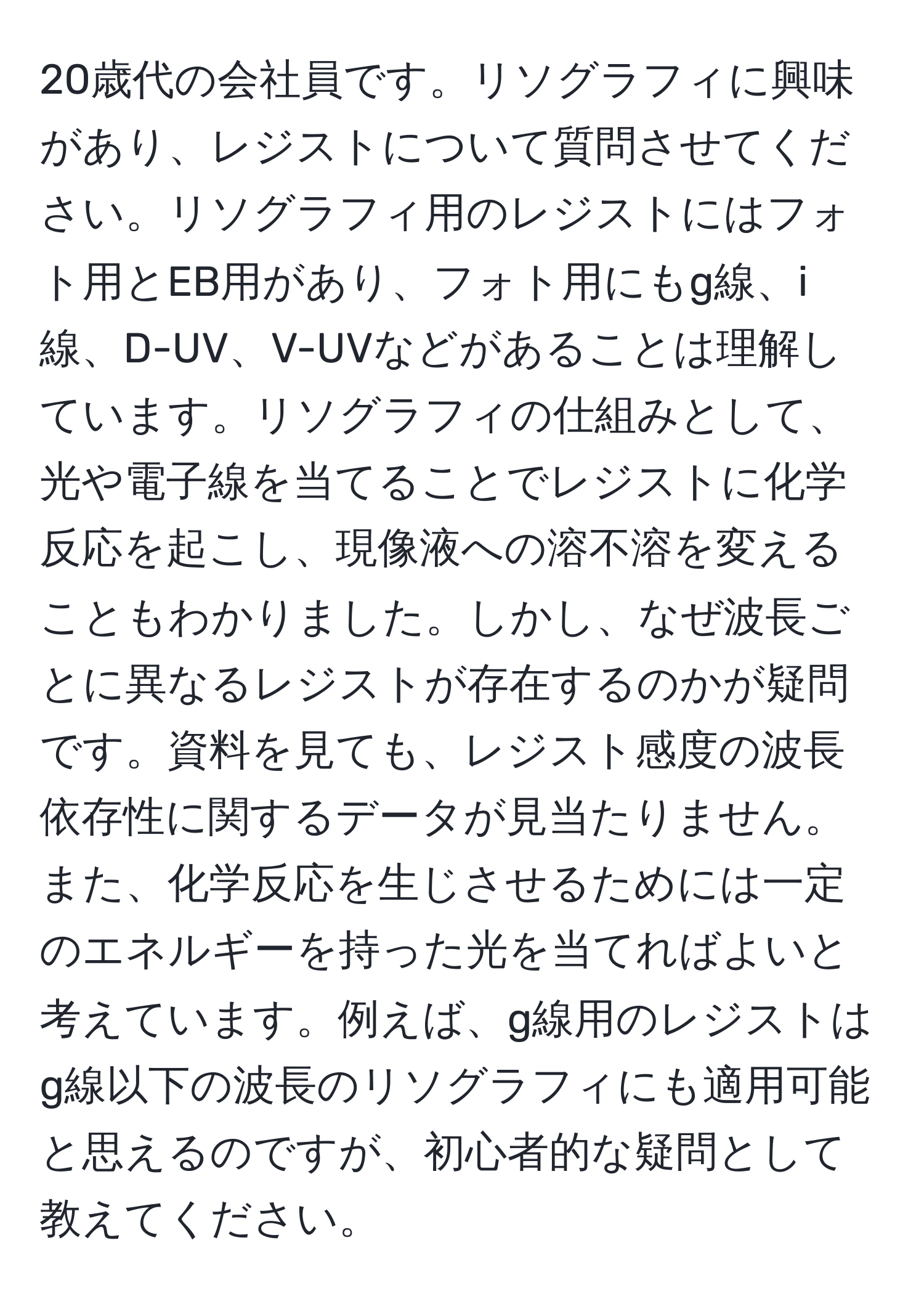 20歳代の会社員です。リソグラフィに興味があり、レジストについて質問させてください。リソグラフィ用のレジストにはフォト用とEB用があり、フォト用にもg線、i線、D-UV、V-UVなどがあることは理解しています。リソグラフィの仕組みとして、光や電子線を当てることでレジストに化学反応を起こし、現像液への溶不溶を変えることもわかりました。しかし、なぜ波長ごとに異なるレジストが存在するのかが疑問です。資料を見ても、レジスト感度の波長依存性に関するデータが見当たりません。また、化学反応を生じさせるためには一定のエネルギーを持った光を当てればよいと考えています。例えば、g線用のレジストはg線以下の波長のリソグラフィにも適用可能と思えるのですが、初心者的な疑問として教えてください。