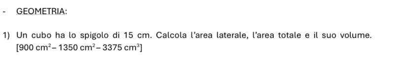 GEOMETRIA: 
1) Un cubo ha lo spigolo di 15 cm. Calcola l’area laterale, l’area totale e il suo volume.
[900cm^2-1350cm^2-3375cm^3]