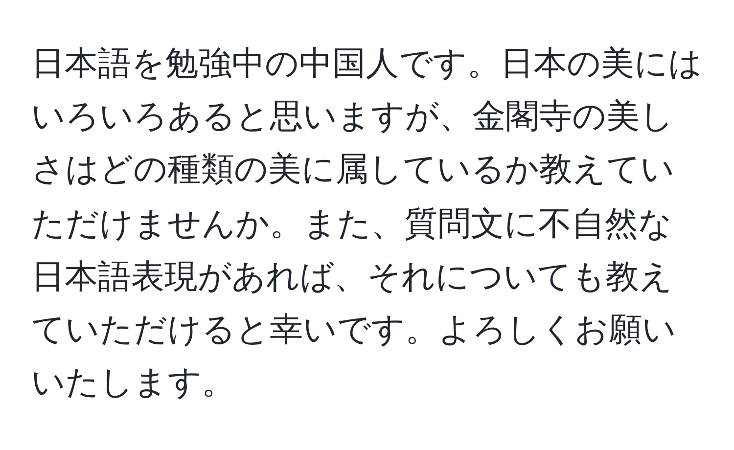 日本語を勉強中の中国人です。日本の美にはいろいろあると思いますが、金閣寺の美しさはどの種類の美に属しているか教えていただけませんか。また、質問文に不自然な日本語表現があれば、それについても教えていただけると幸いです。よろしくお願いいたします。