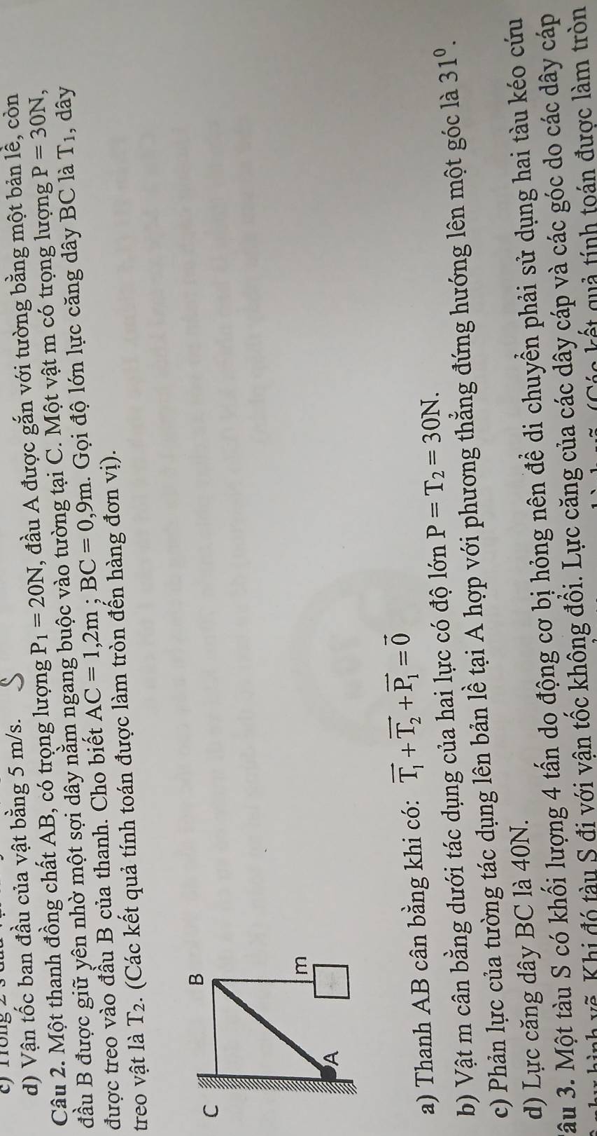 cfrrong
d) Vận tốc ban đầu của vật bằng 5 m/s.
Câu 2. Một thanh đồng chất AB, có trọng lượng P_1=20N, , đầu A được gắn với tường bằng một bản lễ, còn
đầu B được giữ yên nhờ một sợi dây nằm ngang buộc vào tường tại C. Một vật m có trọng lượng P=30N, 
được treo vào đầu B của thanh. Cho biết AC=1,2m; BC=0,9m 1. Gọi độ lớn lực căng dây BC là T_1 , dây
treo vật là T_2 :. (Các kết quả tính toán được làm tròn đến hàng đơn vị).
a) Thanh AB cân bằng khi có: vector T_1+vector T_2+vector P_1=vector 0
b) Vật m cân bằng dưới tác dụng của hai lực có độ lớn P=T_2=30N. 
c) Phản lực của tường tác dụng lên bản lề tại A hợp với phương thẳng đứng hướng lên một góc là 31^0. 
d) Lực căng dây BC là 40N.
âu 3. Một tàu S có khối lượng 4 tấn do động cơ bị hỏng nên để di chuyển phải sử dụng hai tàu kéo cứu
nh vẽ Khi đó tàu S đi với vận tốc không đồi. Lực căng của các dây cáp và các góc do các dây cáp
ế g u tính toán được làm tròn