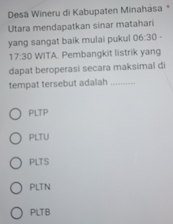 Desa Wineru di Kabupaten Minahasa *
Utara mendapatkan sinar matahari
yang sangat baik mulai pukul 06:30-
17:30 WITA. Pembangkit listrik yang
dapat beroperasi secara maksimal di
tempat tersebut adalah_
PLTP
PLTU
PLTS
PLTN
PLTB