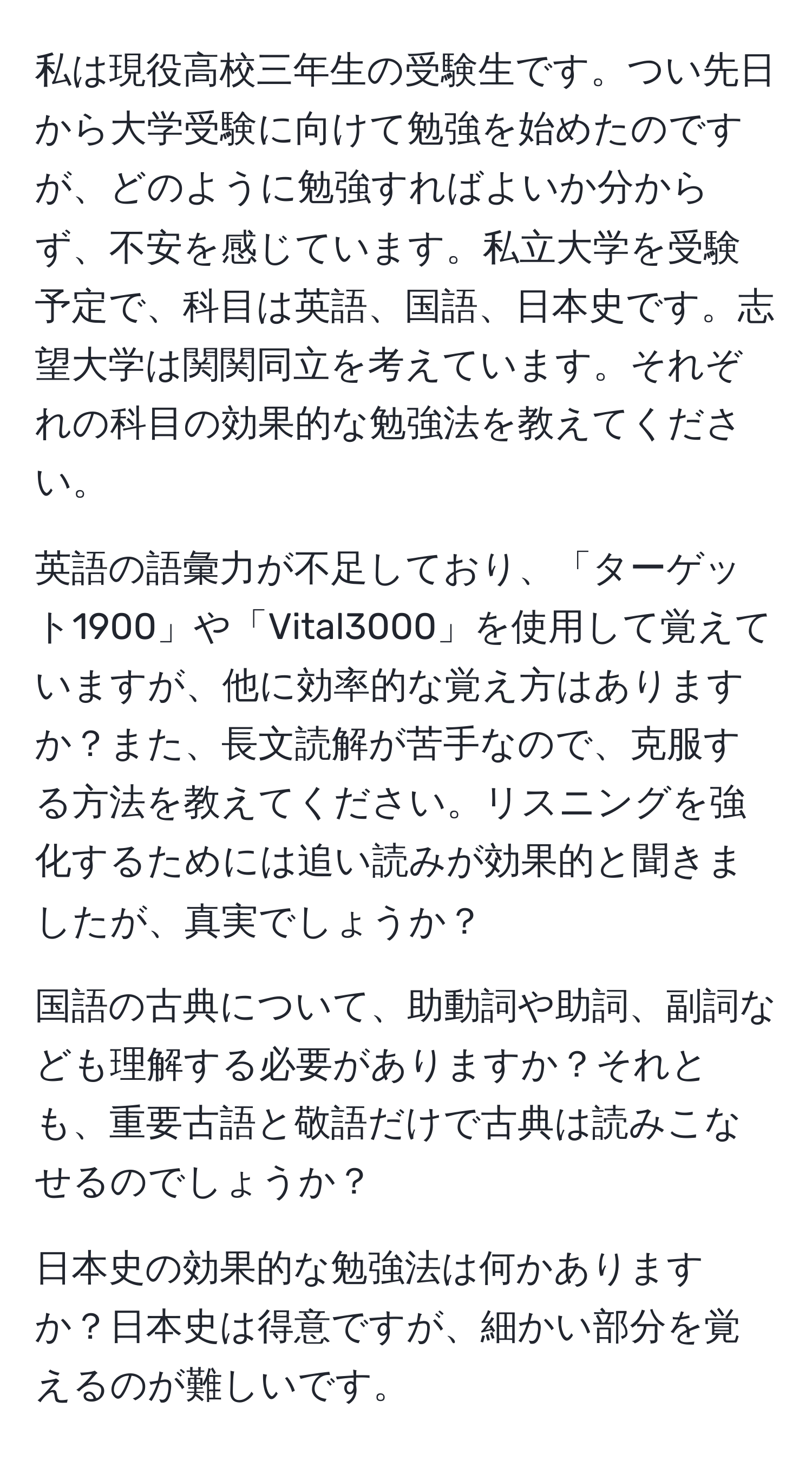 私は現役高校三年生の受験生です。つい先日から大学受験に向けて勉強を始めたのですが、どのように勉強すればよいか分からず、不安を感じています。私立大学を受験予定で、科目は英語、国語、日本史です。志望大学は関関同立を考えています。それぞれの科目の効果的な勉強法を教えてください。

英語の語彙力が不足しており、「ターゲット1900」や「Vital3000」を使用して覚えていますが、他に効率的な覚え方はありますか？また、長文読解が苦手なので、克服する方法を教えてください。リスニングを強化するためには追い読みが効果的と聞きましたが、真実でしょうか？

国語の古典について、助動詞や助詞、副詞なども理解する必要がありますか？それとも、重要古語と敬語だけで古典は読みこなせるのでしょうか？

日本史の効果的な勉強法は何かありますか？日本史は得意ですが、細かい部分を覚えるのが難しいです。