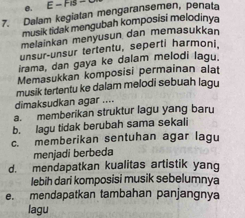 e. E − Fis − 
7. Dalam kegiatan mengaransemen, penata
musik tidak mengubah komposisi melodinya
melainkan menyusun dan memasukkan
unsur-unsur tertentu, seperti harmoni.
irama, dan gaya ke dalam melodi lagu.
Memasukkan komposisi permainan alat
musik tertentu ke dalam melodi sebuah lagu
dimaksudkan agar ....
a. memberikan struktur lagu yang baru
b. lagu tidak berubah sama sekali
c. memberikan sentuhan agar lagu
menjadi berbeda
d. mendapatkan kualitas artistik yang
lebih dari komposisi musik sebelumnya
e. mendapatkan tambahan panjangnya
lagu