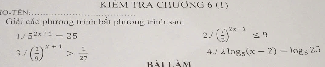 KIÊM TRA CHƯONG 6 (1) 
IQ-TÊN: 
Giải các phương trình bất phương trình sau: 
1./ 5^(2x+1)=25 2./ ( 1/3 )^2x-1≤ 9
3./ ( 1/9 )^x+1> 1/27  4./ 2log _5(x-2)=log _525
bài làm