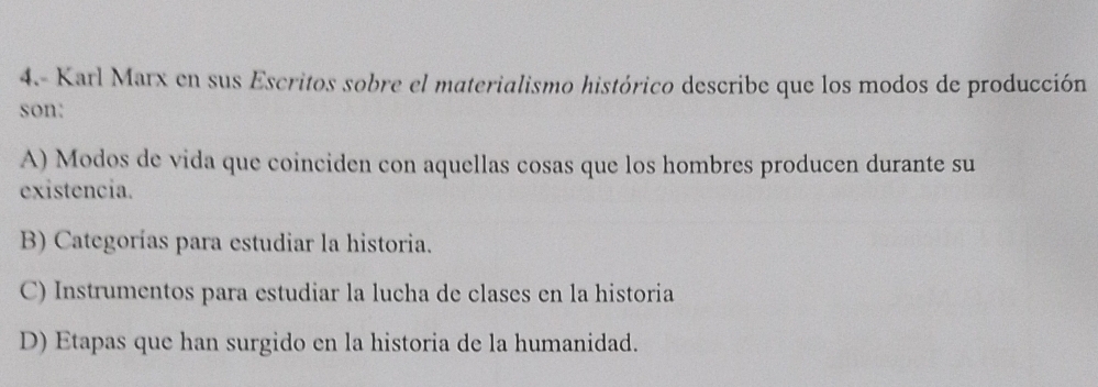 4.- Karl Marx en sus Escritos sobre el materialismo histórico describe que los modos de producción
son:
A) Modos de vida que coinciden con aquellas cosas que los hombres producen durante su
existencia.
B) Categorías para estudiar la historia.
C) Instrumentos para estudiar la lucha de clases en la historia
D) Etapas que han surgido en la historia de la humanidad.