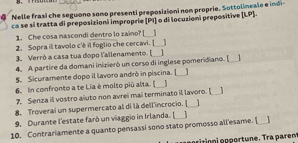 Nelle frasi che seguono sono presenti preposizioni non proprie. Sottolineale e indi- 
ca se si tratta di preposizioni improprie [PI] o di locuzioni prepositive [ LP ]. 
1. Che cosa nascondi dentro lo zaino? [_ 
2. Sopra il tavolo c'è il foglio che cercavi. [_ 1 
3. Verrò a casa tua dopo l’allenamento. [ 1 
4. A partire da domani inizierò un corso di inglese pomeridiano. [_ 
5. Sicuramente dopo il lavoro andrò in piscina. [_ 1 
6. In confronto a te Lia è molto più alta. [_ 
7. Senza il vostro aiuto non avrei mai terminato il lavoro. [ _ 
8. Troverai un supermercato al di là dell’incrocio. [_ 
9. Durante l’estate farò un viaggio in Irlanda. [ 
10. Contrariamente a quanto pensassi sono stato promosso all’esame. [_ 
poɾizioni opportune. Tra parent