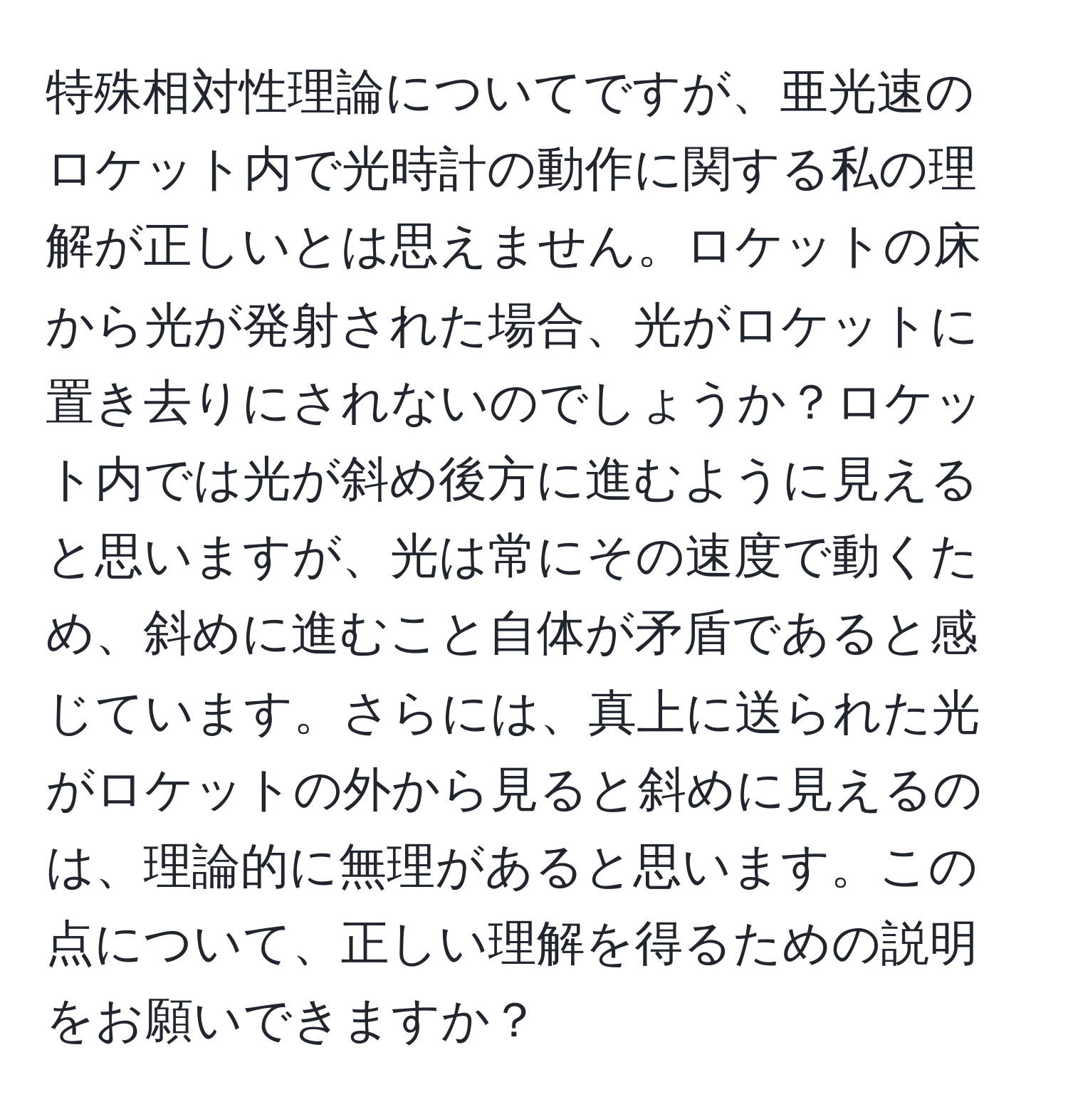 特殊相対性理論についてですが、亜光速のロケット内で光時計の動作に関する私の理解が正しいとは思えません。ロケットの床から光が発射された場合、光がロケットに置き去りにされないのでしょうか？ロケット内では光が斜め後方に進むように見えると思いますが、光は常にその速度で動くため、斜めに進むこと自体が矛盾であると感じています。さらには、真上に送られた光がロケットの外から見ると斜めに見えるのは、理論的に無理があると思います。この点について、正しい理解を得るための説明をお願いできますか？