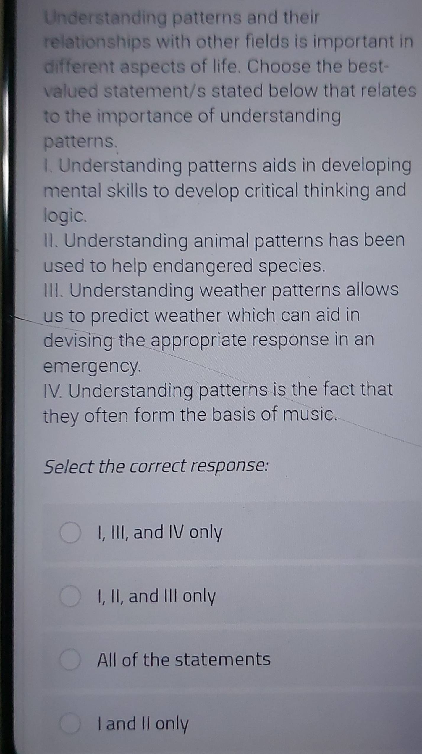 Understanding patterns and their
relationships with other fields is important in
different aspects of life. Choose the best-
valued statement/s stated below that relates
to the importance of understanding .
patterns.
1. Understanding patterns aids in developing
mental skills to develop critical thinking and
logic.
II. Understanding animal patterns has been
used to help endangered species.
III. Understanding weather patterns allows
us to predict weather which can aid in 
devising the appropriate response in an
emergency.
IV. Understanding patterns is the fact that
they often form the basis of music.
Select the correct response:
I, III, and IV only
I, II, and III only
All of the statements
I and II only