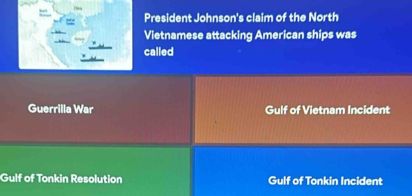 Chhú
varch f =
President Johnson's claim of the North
Vietnamese attacking American ships was
called
Guerrilla War Gulf of Vietnam Incident
Gulf of Tonkin Resolution Gulf of Tonkin Incident