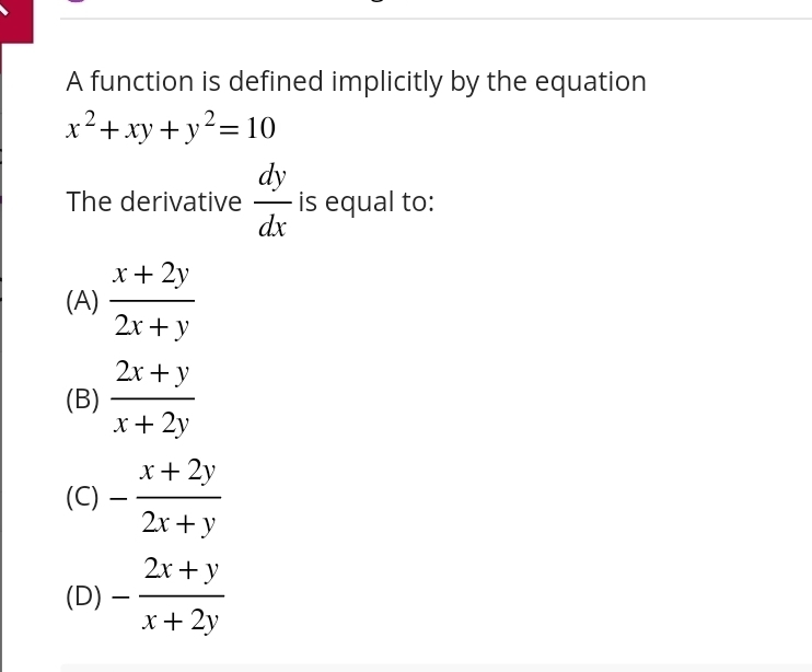 A function is defined implicitly by the equation
x^2+xy+y^2=10
The derivative  dy/dx  is equal to:
(A)  (x+2y)/2x+y 
(B)  (2x+y)/x+2y 
(C) - (x+2y)/2x+y 
(D) - (2x+y)/x+2y 