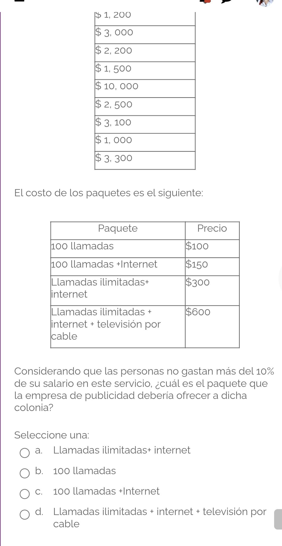 El costo de los paquetes es el siguiente:
Considerando que las personas no gastan más del 10%
de su salario en este servicio, ¿cuál es el paquete que
la empresa de publicidad debería ofrecer a dicha
colonia?
Seleccione una:
a. Llamadas ilimitadas+ internet
b. 100 llamadas
c. 100 llamadas +Internet
d. Llamadas ilimitadas + internet + televisión por
cable