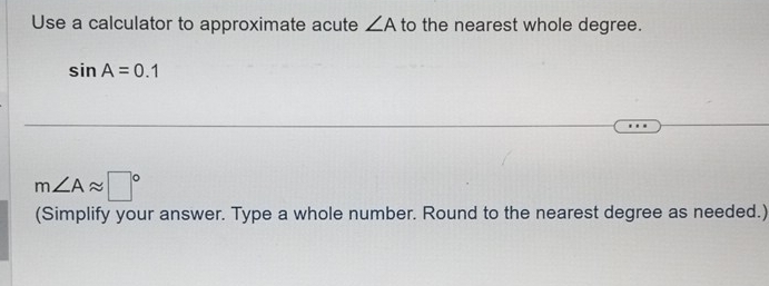 Use a calculator to approximate acute ∠ A to the nearest whole degree.
sin A=0.1
m∠ Aapprox □°
(Simplify your answer. Type a whole number. Round to the nearest degree as needed.)