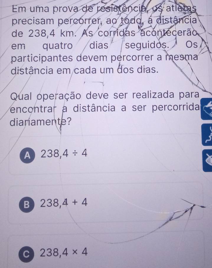 Em uma prova de resistência, os atlems
precisam percorrer, ao todo, a distância
de 238,4 km. As corridas acontecerão
em quatro dias seguidos. Os
participantes devem percorrer a mesma
distância em cada um dos dias.
Qual operação deve ser realizada para
encontrar a distância a ser percorrida
dianamente?
A 238,4/ 4
B 238,4+4
C 238,4* 4