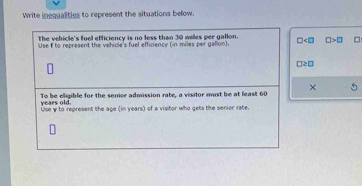 Write inequalities to represent the situations below. 
The vehicle's fuel efficiency is no less than 30 miles per gallon.
□ □ >□
Use f to represent the vehicle's fuel efficiency (in miles per gallon).
□ ≥ □
× 
To be eligible for the senior admission rate, a visitor must be at least 60
years old. 
Use y to represent the age (in years) of a visitor who gets the senior rate.