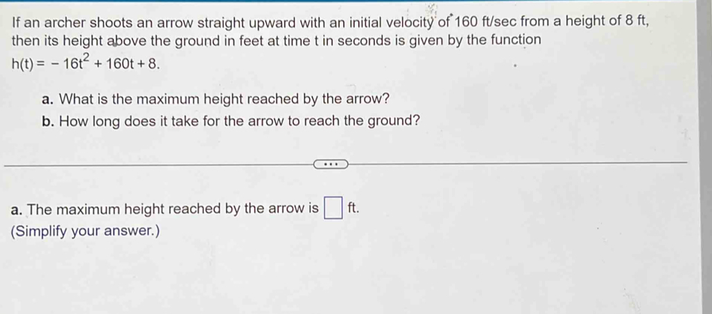 If an archer shoots an arrow straight upward with an initial velocity of 160 ft/sec from a height of 8 ft, 
then its height above the ground in feet at time t in seconds is given by the function
h(t)=-16t^2+160t+8. 
a. What is the maximum height reached by the arrow? 
b. How long does it take for the arrow to reach the ground? 
a. The maximum height reached by the arrow is □ ft. 
(Simplify your answer.)