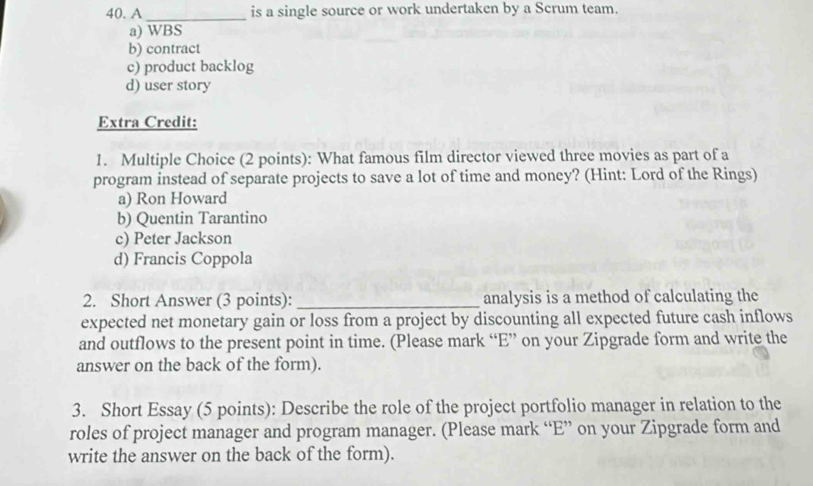 A _is a single source or work undertaken by a Scrum team.
a) WBS
b) contract
c) product backlog
d) user story
Extra Credit:
1. Multiple Choice (2 points): What famous film director viewed three movies as part of a
program instead of separate projects to save a lot of time and money? (Hint: Lord of the Rings)
a) Ron Howard
b) Quentin Tarantino
c) Peter Jackson
d) Francis Coppola
2. Short Answer (3 points): _analysis is a method of calculating the
expected net monetary gain or loss from a project by discounting all expected future cash inflows
and outflows to the present point in time. (Please mark “E” on your Zipgrade form and write the
answer on the back of the form).
3. Short Essay (5 points): Describe the role of the project portfolio manager in relation to the
roles of project manager and program manager. (Please mark “E” on your Zipgrade form and
write the answer on the back of the form).