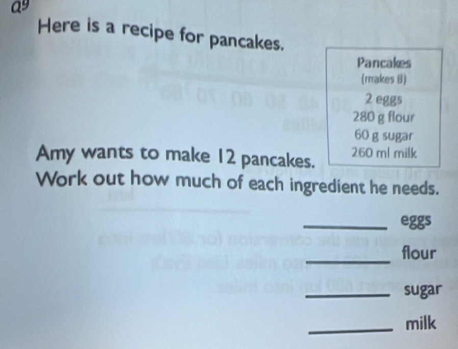 Here is a recipe for pancakes. 
Amy wants to make 12 pancakes. 
Work out how much of each ingredient he needs. 
_eggs 
_flour 
_sugar 
_milk