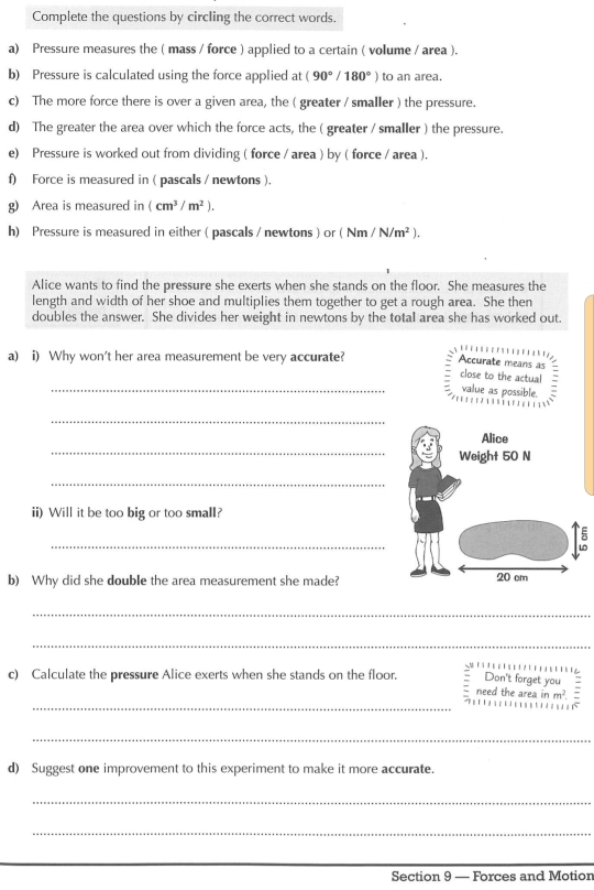 Complete the questions by circling the correct words. 
a) Pressure measures the ( mass / force ) applied to a certain ( volume / area ). 
b) Pressure is calculated using the force applied at (90°/180°) to an area. 
c) The more force there is over a given area, the ( greater / smaller ) the pressure. 
d) The greater the area over which the force acts, the ( greater / smaller ) the pressure. 
e) Pressure is worked out from dividing ( force / area ) by ( force / area ). 
f) Force is measured in ( pascals / newtons ). 
g) Area is measured in (cm^3/m^2). 
h) Pressure is measured in either ( pascals / newtons ) or ( Nm /N/m^2). 
Alice wants to find the pressure she exerts when she stands on the floor. She measures the 
length and width of her shoe and multiplies them together to get a rough area. She then 
doubles the answer. She divides her weight in newtons by the total area she has worked out. 
a) i) Why won't her area measurement be very accurate? 
a 1 
Accurate means as 
_ 
close to the actual 
value as possible. 
_ 
_ 
_ 
ii) Will it be too big or too small? 
_ 
b) Why did she double the area measurement she made? 
_ 
_ 
Don't forget you 
_ 
c) Calculate the pressure Alice exerts when she stands on the floor. need the area inm^2
_ 
d) Suggest one improvement to this experiment to make it more accurate. 
_ 
_ 
Section 9 — Forces and Motion