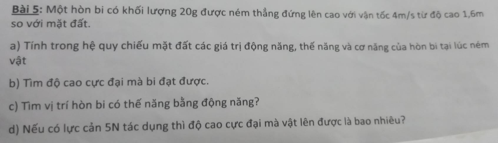 Một hòn bi có khối lượng 20g được ném thẳng đứng lên cao với vận tốc 4m/s từ độ cao 1, 6m
so với mặt đất. 
a) Tính trong hệ quy chiếu mặt đất các giá trị động năng, thế năng và cơ năng của hòn bi tại lúc ném 
vật 
b) Tìm độ cao cực đại mà bi đạt được. 
c) Tìm vị trí hòn bi có thế năng bằng động năng? 
d) Nếu có lực cản 5N tác dụng thì độ cao cực đại mà vật lên được là bao nhiêu?