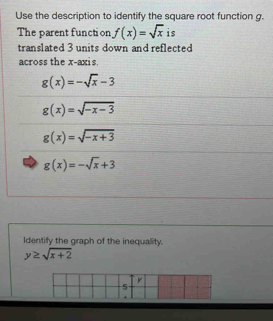 Use the description to identify the square root function g.
The parent function f(x)=sqrt(x) is
translated 3 units down and reflected
across the x-axis.
g(x)=-sqrt(x)-3
g(x)=sqrt(-x-3)
g(x)=sqrt(-x+3)
g(x)=-sqrt(x)+3
Identify the graph of the inequality.
y≥ sqrt(x+2)