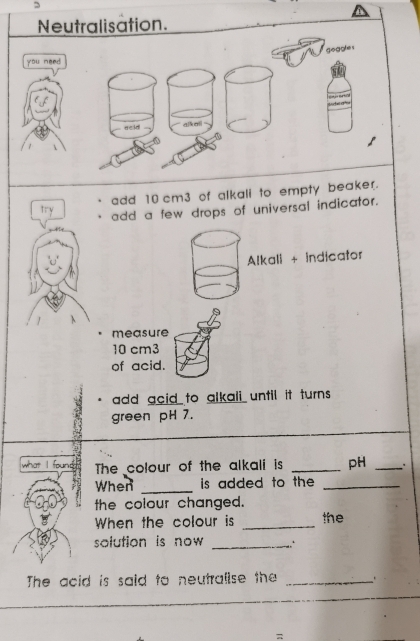 Neutralisation. 
gogghe s 
you need 

aeid qkm 
add 10 cm3 of alkali to empty beaker. 
try add a few drops of universal indicator. 
Alkali + indicator 
measure
10 cm3
of acid. 
add acid to alkali until it turns . 
green pH 7. 
what I found The colour of the alkali is _pH _, . 
When _is added to the _ 
the colour changed. the 
When the colour is_ 
solution is now _ 
The acid is said to neutralise the _ . 
=