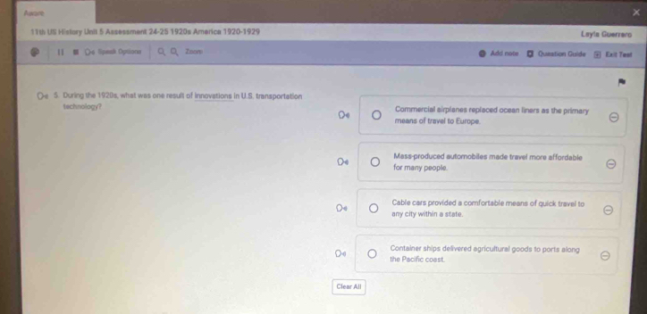 Aware
11th US History Unit 5 Assessment 24-25 1920s America 1920-1929 Layla Guerrero
11 Os Speak Options Q、Q、Zoon Add note Queation Guide Exit Test
Oe 5. During the 1920s, what was one result of innovations in U.S. transportation
technology? means of travel to Europe. Commercial airplanes replaced ocean liners as the primary
Mass-produced autornobiles made travel more affordable
for many people.
Cable cars provided a comfortable means of quick travel to
any city within a state.
Container ships delivered agricultural goods to ports along
the Pacific coast.
Clear All