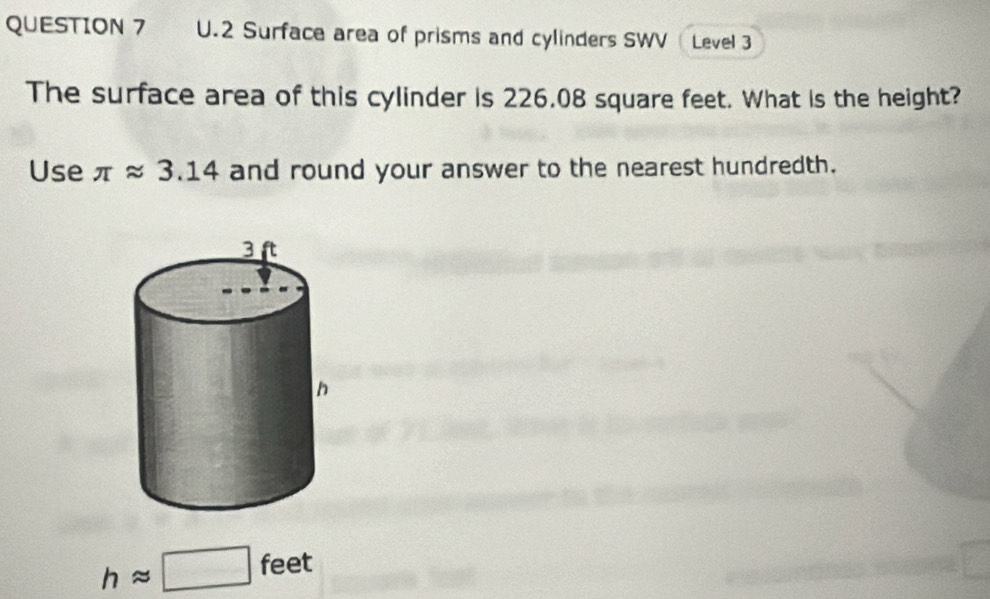 Surface area of prisms and cylinders SWV Level 3 
The surface area of this cylinder is 226.08 square feet. What is the height? 
Use π approx 3.14 and round your answer to the nearest hundredth.
happrox □ feet