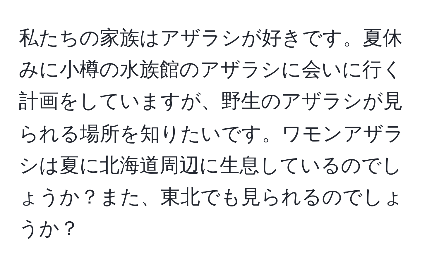 私たちの家族はアザラシが好きです。夏休みに小樽の水族館のアザラシに会いに行く計画をしていますが、野生のアザラシが見られる場所を知りたいです。ワモンアザラシは夏に北海道周辺に生息しているのでしょうか？また、東北でも見られるのでしょうか？