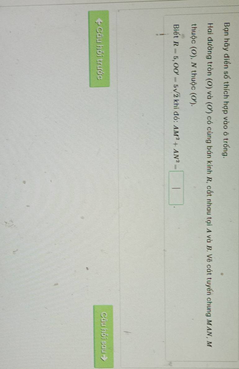 Bạn hãy điển số thích hợp vào ô trống. 
Hai đường tròn (O) và (O') có cùng bán kính R, cắt nhau tại A và B. Vẽ cát tuyến chung MAN, M 
thuộc (O), N thuộc (O'). 
Biết R=5, OO'=5sqrt(2)khi đỏ: AM^2+AN^2=□. 
e Câu hỏi trước 
Câu hỏi sau 7