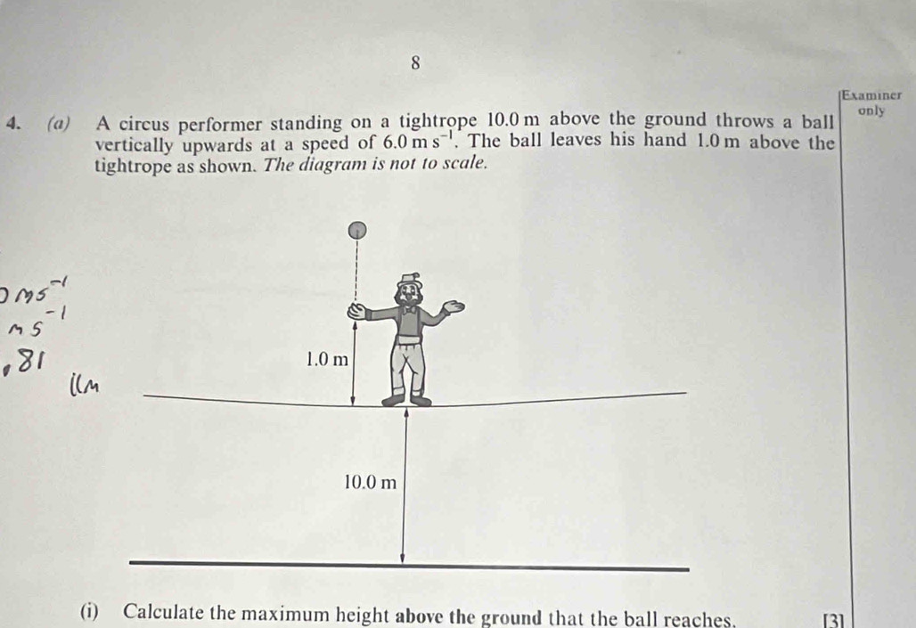 Examiner 
4. (@) A circus performer standing on a tightrope 10.0m above the ground throws a ball only 
vertically upwards at a speed of 6.0ms^(-1). The ball leaves his hand 1.0 m above the 
tightrope as shown. The diagram is not to scale. 
(i) Calculate the maximum height above the ground that the ball reaches. [3]