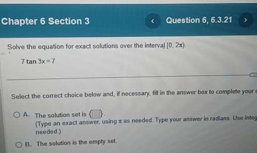 Chapter 6 Section 3 Question 6, 6.3.21
Solve the equation for exact solutions over the interval [0,2π ).
7tan 3x=7
Select the correct choice below and, if necessary, fill in the answer box to complete your e
A. The solution set is  □ . 
(Type an exact answer, using π as needed. Type your answer in radians. Use integ
needed.)
B. The solution is the empty set.