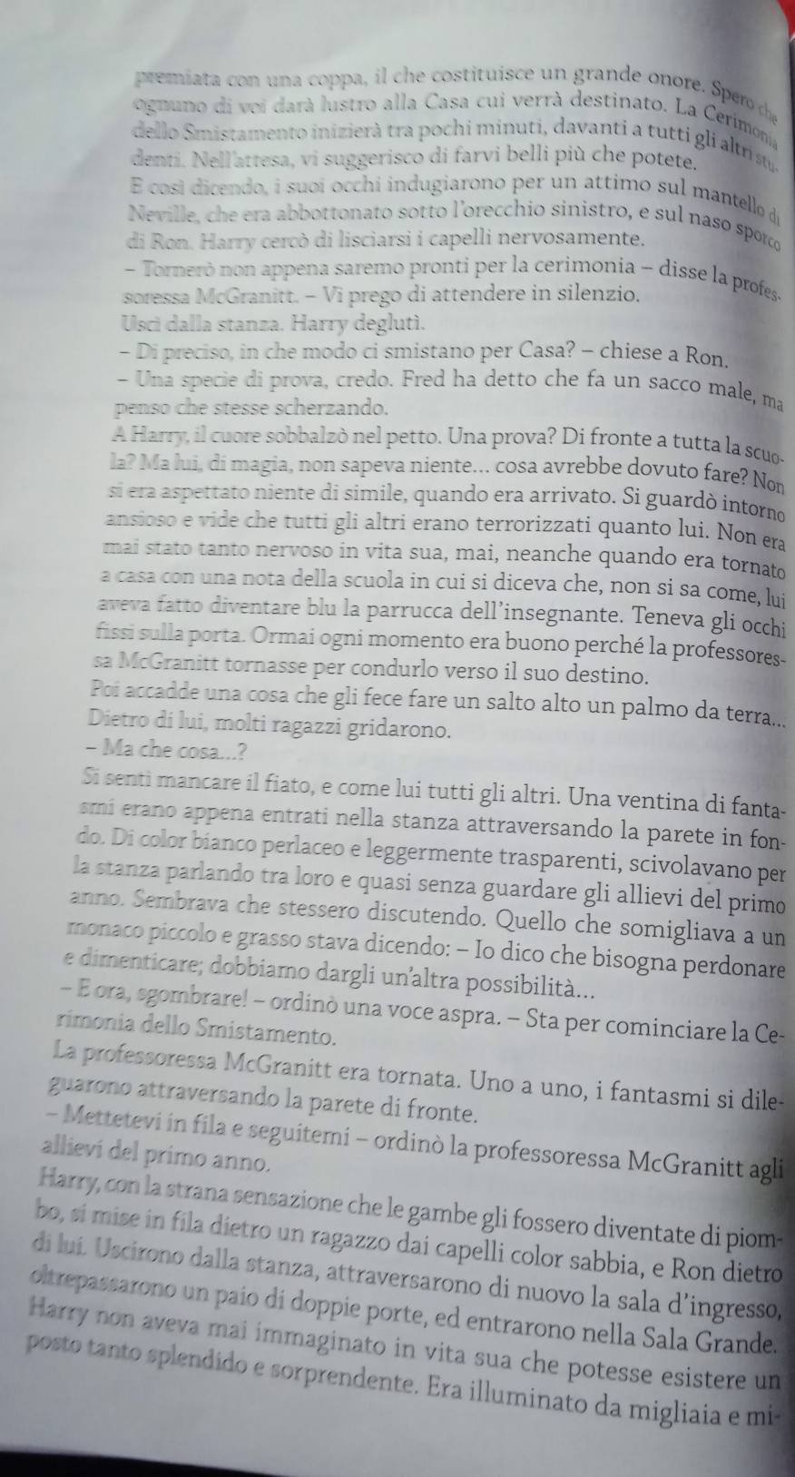 premiat  con una coppa,  c e costituis e un  grande onore Spe  d
ognuno di voi darà lustro alla Casa cui verrà destinato. La Cerimonia
dello Smistamento inizierà tra pochi minuti, davanti a tutti gli altrist.
denti. Nell'attesa, vi suggerisco di farvi belli più che potete.
E cosí dicendo, i suoí occhi indugiarono per un attimo sul mantello de
Neville, che era abbottonato sotto l'orecchio sinistro, e sul naso sporco
di Ron. Harry cercò di lisciarsi i capelli nervosamente.
- Torneró non appena saremo pronti per la cerimonía - disse la profes-
soressa McGranitt. - Vi prego di attendere in silenzio.
Usci dalla stanza. Harry deglutì.
- Di preciso, in che modo ci smistano per Casa? - chiese a Ron.
- Una specie di prova, credo. Fred ha detto che fa un sacco male, ma
penso che stesse scherzando.
A Harry, il cuore sobbalzò nel petto. Una prova? Di fronte a tutta la scuo-
la? Ma lui, di magia, non sapeva niente... cosa avrebbe dovuto fare? Nom
si era aspettato niente di simile, quando era arrivato. Si guardò intorno
ansioso e vide che tutti gli altri erano terrorizzati quanto lui. Non era
mai stato tanto nervoso in vita sua, mai, neanche quando era tornato
a casa con una nota della scuola in cui si diceva che, non si sa come, lui
aveva fatto diventare blu la parrucca dell’insegnante. Teneva gli occhi
fissi sulla porta. Ormai ogni momento era buono perché la professores-
sa McGranitt tornasse per condurlo verso il suo destino.
Poi accadde una cosa che gli fece fare un salto alto un palmo da terra...
Dietro di lui, molti ragazzi gridarono.
- Ma che cosa...?
Si senti mancare il fiato, e come lui tutti gli altri. Una ventina di fanta-
smi erano appena entrati nella stanza attraversando la parete in fon-
do. Di color bianco perlaceo e leggermente trasparenti, scivolavano per
la stanza parlando tra loro e quasi senza guardare gli allievi del primo
anno. Sembrava che stessero discutendo. Quello che somigliava a un
monaco piccolo e grasso stava dicendo: - Io dico che bisogna perdonare
e dimenticare; dobbiamo dargli un altra possibilità...
- E ora, sgombrare! - ordinò una voce aspra. - Sta per cominciare la Ce-
rimonia dello Smistamento.
La professoressa McGranitt era tornata. Uno a uno, i fantasmi si dile-
guarono attraversando la parete di fronte.
- Mettetevi in fila e seguitemi - ordinò la professoressa McGranitt agli
allievi del primo anno.
Harry, con la strana sensazione che le gambe gli fossero diventate di piom-
bo, si mise in fila dietro un ragazzo dai capelli color sabbia, e Ron dietro
di luí. Uscirono dalla stanza, attraversarono di nuovo la sala d’ingresso,
oltrepassarono un paio di doppie porte, ed entrarono nella Sala Grande.
Harry non aveva mai immaginato in vita sua che potesse esistere un
posto tanto splendido e sorprendente. Era illuminato da migliaia e mi