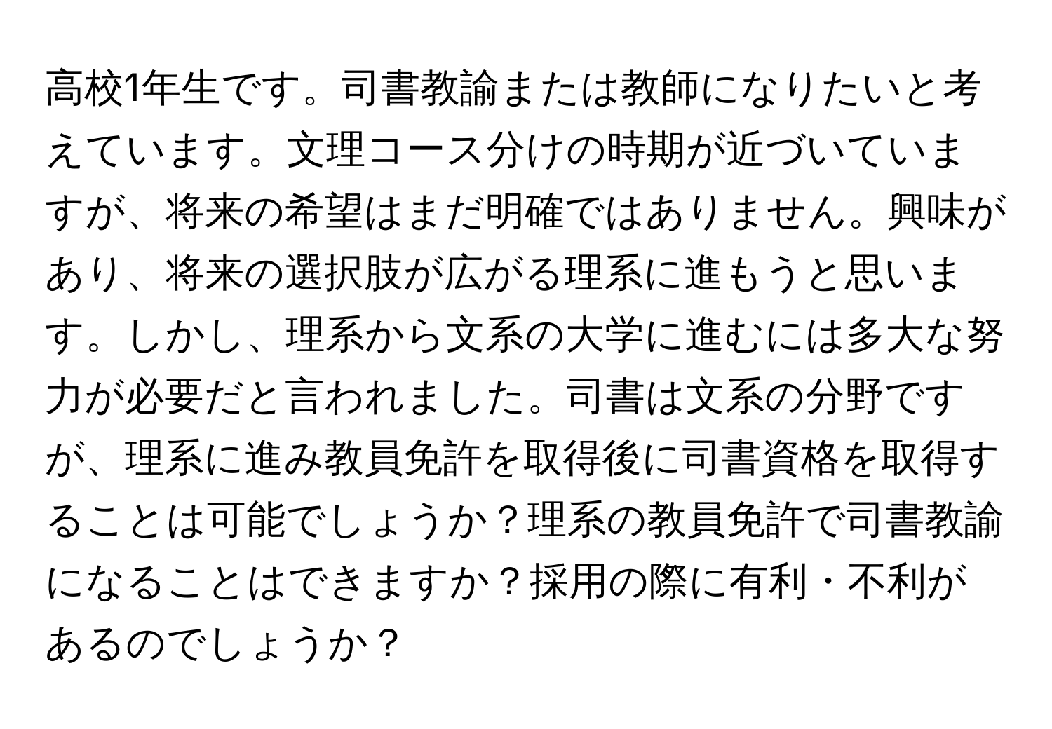 高校1年生です。司書教諭または教師になりたいと考えています。文理コース分けの時期が近づいていますが、将来の希望はまだ明確ではありません。興味があり、将来の選択肢が広がる理系に進もうと思います。しかし、理系から文系の大学に進むには多大な努力が必要だと言われました。司書は文系の分野ですが、理系に進み教員免許を取得後に司書資格を取得することは可能でしょうか？理系の教員免許で司書教諭になることはできますか？採用の際に有利・不利があるのでしょうか？