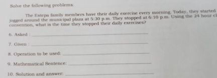 Solve the following problems 
The Estepa family members have their daily exercise every morning. Today, they started 
o gged around the municipal plaza at 5:30 
convention, what is the time they stopped their daily exercises? p. m. They stopped at 6:10 p.m. Using the 24 hour cl 
6. Asked : 
_ 
7. Given : 
_ 
8. Operation to be used: 
_ 
9. Mathematical Sentence: 
_ 
10. Solution and answer: 
_