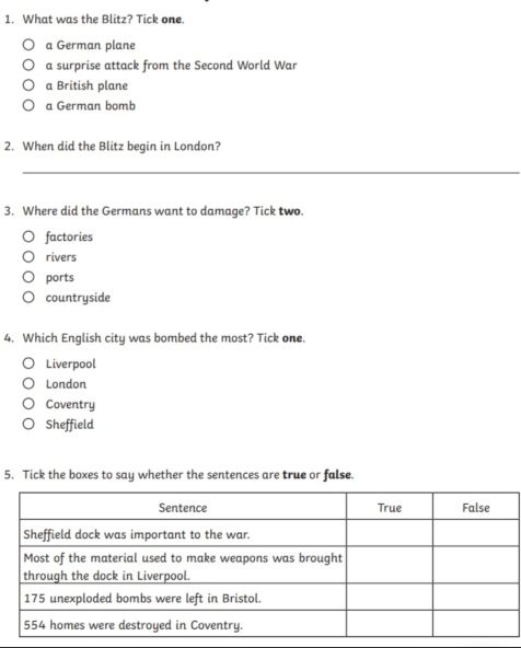 What was the Blitz? Tick one.
a German plane
a surprise attack from the Second World War
a British plane
a German bomb
2. When did the Blitz begin in London?
_
3. Where did the Germans want to damage? Tick two.
factories
rivers
ports
countryside
4. Which English city was bombed the most? Tick one.
Liverpool
London
Coventry
Sheffield
5. Tick the boxes to say whether the sentences are true or false.