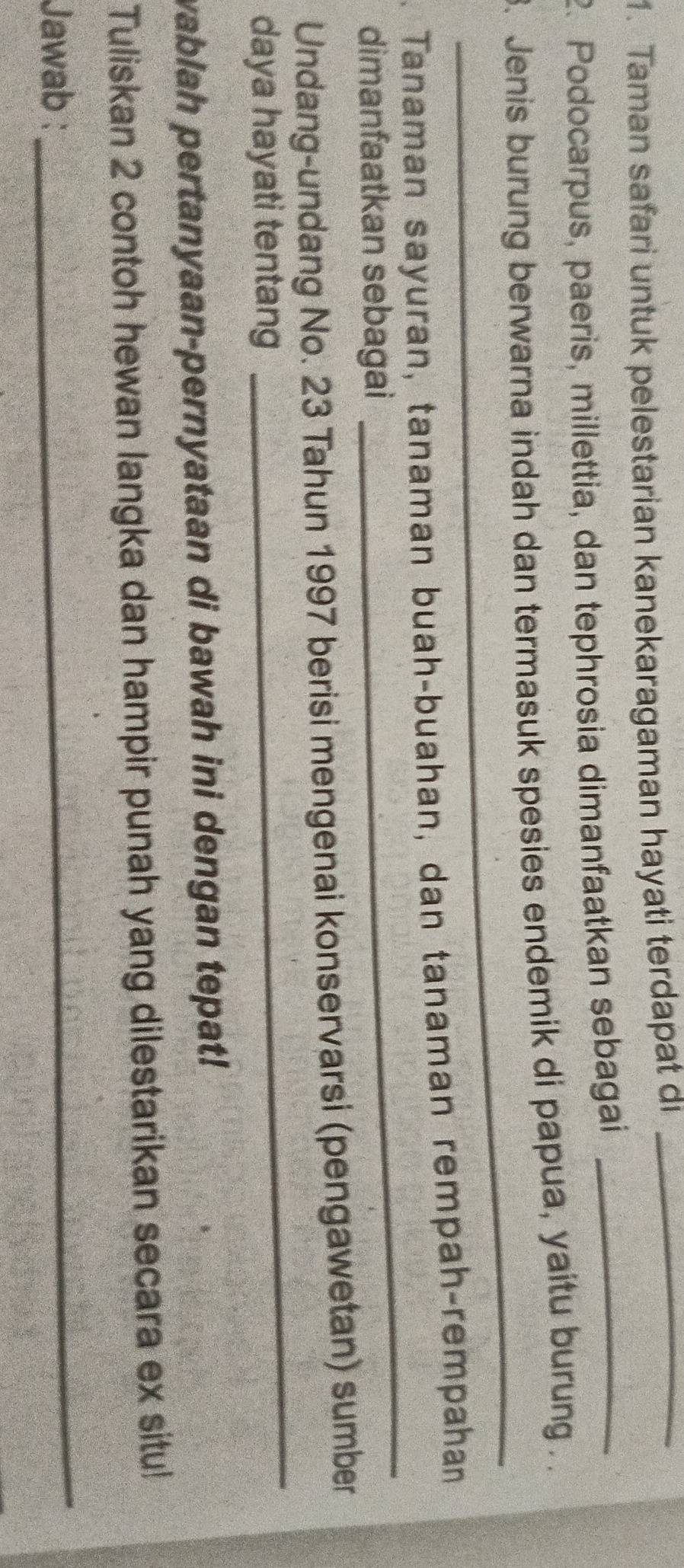 Taman safari untuk pelestarian kanekaragaman hayati terdapat dı_ 
2. Podocarpus, paeris, millettia, dan tephrosia dimanfaatkan sebagai_ 
_ 
3. Jenis burung berwarna indah dan termasuk spesies endemik di papua, yaitu burung . 
_ 
Tanaman sayuran, tanaman buah-buahan, dan tanaman rempah-rempahan 
dimanfaatkan sebagai 
_ 
Undang-undang No. 23 Tahun 1997 berisi mengenai konservarsi (pengawetan) sumber 
daya hayati tentang 
wablah pertanyaan-pernyataan di bawah ini dengan tepat! 
Tuliskan 2 contoh hewan langka dan hampir punah yang dilestarikan secara ex situ! 
Jawab : 
_