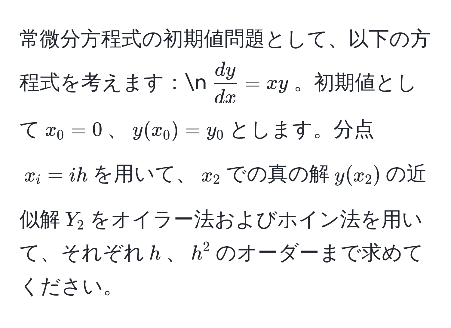 常微分方程式の初期値問題として、以下の方程式を考えます：n( dy/dx =xy)。初期値として(x_0=0)、(y(x_0)=y_0)とします。分点(x_i=ih)を用いて、(x_2)での真の解(y(x_2))の近似解(Y_2)をオイラー法およびホイン法を用いて、それぞれ(h)、(h^2)のオーダーまで求めてください。