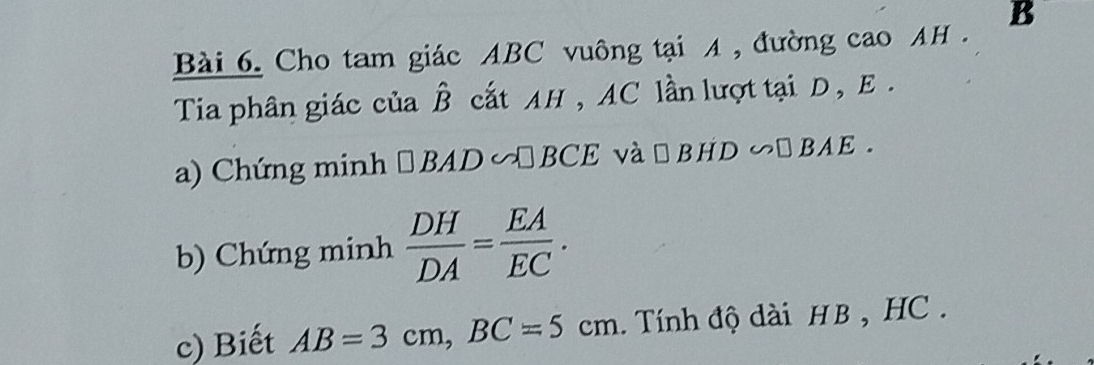 Cho tam giác ABC vuông tại A , đường cao AH . B 
Tia phân giác của hat B cất AH , AC lần lượt tại D , E. 
a) Chứng minh □ BAD∽ □ BCE và □ BHD∽ □ BAE. 
b) Chứng minh  DH/DA = EA/EC . 
c) Biết AB=3cm, BC=5cm. Tính độ dài HB, HC.