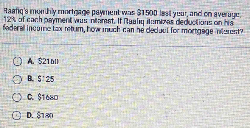 Raafiq's monthly mortgage payment was $1500 last year, and on average,
12% of each payment was interest. If Raafiq itemizes deductions on his
federal income tax return, how much can he deduct for mortgage interest?
A. $2160
B. $125
C. $1680
D. $180