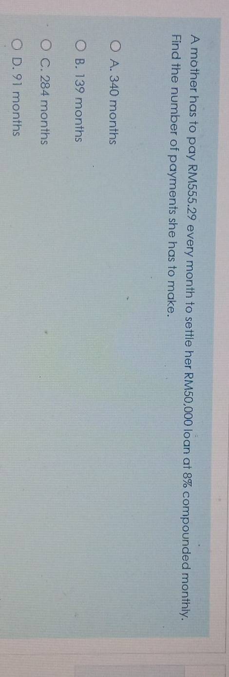 A mother has to pay RM555.29 every month to settle her RM50,000 loan at 8% compounded monthly.
Find the number of payments she has to make.
A. 340 months
B. 139 months
C. 284 months
D. 91 months