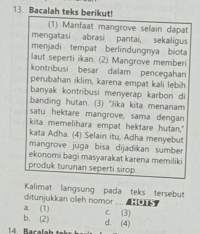 Bacalah teks berikut!
(1) Manfaat mangrove selain dapat
mengatasi abrasi pantai, sekaligus
menjadi tempat berlindungnya biota
laut seperti ikan. (2) Mangrove memberi
kontribusi besar dalam pencegahan
perubahan iklim, karena empat kali lebih
banyak kontribusi menyerap karbon di
banding hutan. (3) "Jika kita menanam
satu hektare mangrove, sama dengan
kita memelihara empat hektare hutan,"
kata Adha. (4) Selain itu, Adha menyebut
mangrove juga bisa dijadikan sumber
ekonomi bagi masyarakat karena memiliki
produk turunan seperti sirop.
Kalimat langsung pada teks tersebut
ditunjukkan oleh nomor .... / HOTS
a. (1) c. (3)
b. (2) d. (4)
14. Bacalah tek