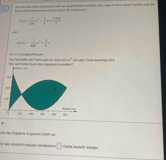 Die Fassade eines Aquariums soll neu angestrichen werden. Das Logo in Form eines Fisches soll die 
Farbe Petrol bekommen und ist durch die Funktionen
f(x)= 1/240 x^2- 7/3 x+ 1000/3 
und
g(x)=- 1/400 x^2+ 5/3 x
für x≥ 0 eingeschlossen. 
Der Hersteller der Farbe gibt an, dass pro m^2 ein Liter Farbe benötigt wird. 
Wie viel Farbe muss das Aquarium bestellen? 
A 
Gib das Ergebnis in ganzen Litern an. 
Für den Anstrich müssen mindestens □ l Farbe bestellt werden.