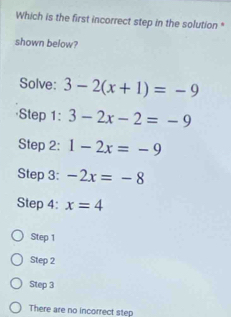 Which is the first incorrect step in the solution *
shown below?
Solve: 3-2(x+1)=-9
3-2x-2=-9
Step 2: 1-2x=-9
Step 3: -2x=-8
Step 4: x=4
Step 1
Step 2
Step 3
There are no incorrect step