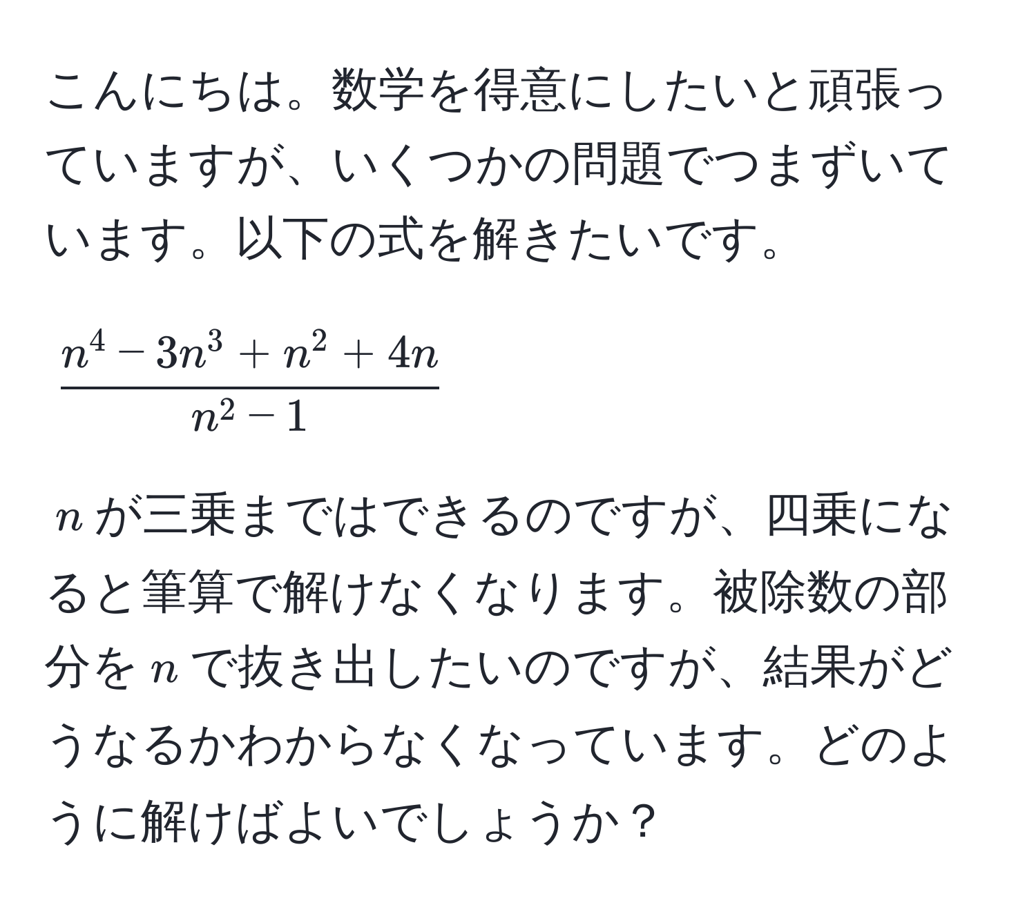 こんにちは。数学を得意にしたいと頑張っていますが、いくつかの問題でつまずいています。以下の式を解きたいです。  
$$fracn^(4 - 3n^3 + n^2 + 4n)n^(2 - 1)$$  
$n$が三乗まではできるのですが、四乗になると筆算で解けなくなります。被除数の部分を$n$で抜き出したいのですが、結果がどうなるかわからなくなっています。どのように解けばよいでしょうか？