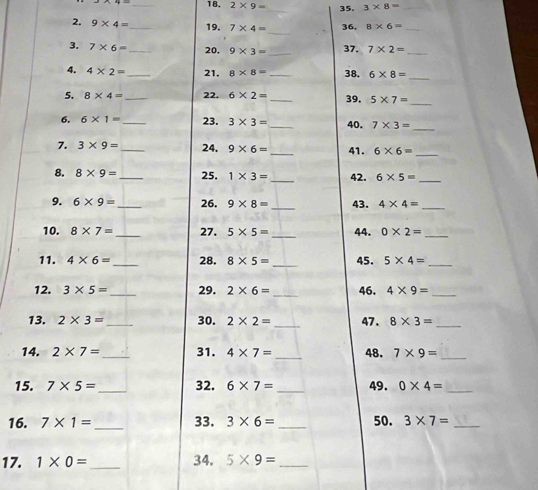 * 4=
_ 
18. 2* 9= _ 3* 8= _ 
35. 
_ 
2. 9* 4= _ 36. 8* 6= _ 
19. 7* 4=
3. 7* 6= _ 20. 9* 3= _37. 7* 2= _ 
4. 4* 2= _ _38. 6* 8= _ 
21. 8* 8=
5. 8* 4= _22. 6* 2= _39. 5* 7=
_ 
6. 6* 1= _23. 3* 3= _ 40. 7* 3= _ 
7. 3* 9= _ 24. 9* 6= _41. 6* 6= _ 
8. 8* 9= _25. 1* 3= _42. 6* 5= _ 
9. 6* 9= _ 26. 9* 8= _43. 4* 4= _ 
10. 8* 7= _ 27. 5* 5= _44. 0* 2= _ 
11. 4* 6= _28. 8* 5= _45. 5* 4= _ 
12. 3* 5= _ 29. 2* 6= _ 46. 4* 9= _ 
13. 2* 3= _30. 2* 2= _47 . 8* 3= _ 
14. 2* 7= _ 31. 4* 7= _48. 7* 9= _ 
15. 7* 5= _ 32. 6* 7= _49. 0* 4= _ 
16. 7* 1= _33. 3* 6= _50. 3* 7= _ 
17. 1* 0= _ 34. 5* 9= _