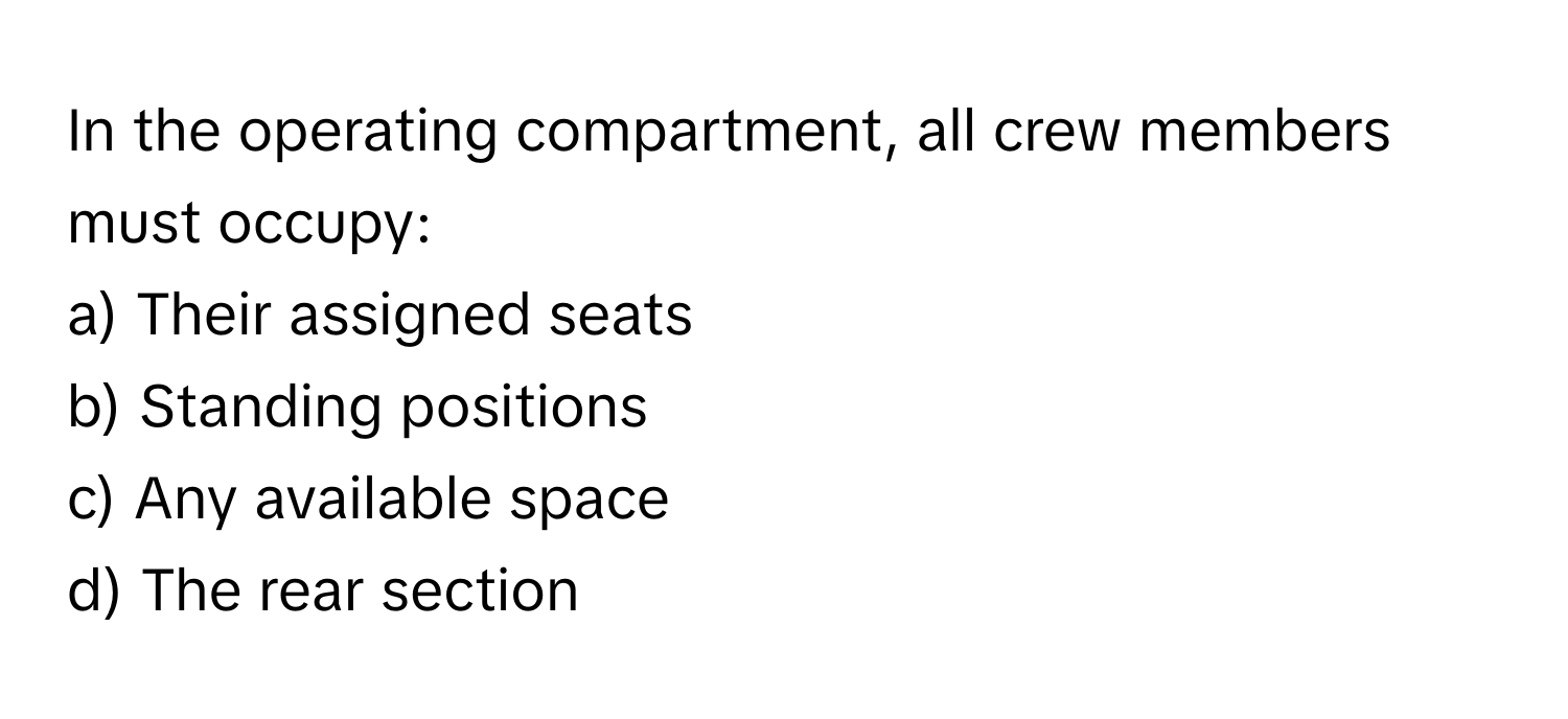 In the operating compartment, all crew members must occupy:

a) Their assigned seats 
b) Standing positions 
c) Any available space 
d) The rear section