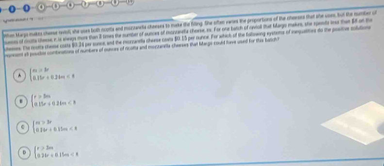 When Margo makes chaese nwiol, she uses both ncotts and mazzareila cheeses to make the filling, She often varies the proportions of the cherses that she uses, but the number ot
sests of cinots chense, r, is slways more than il times the number of ounces of mozzerella cheese, m. For one batch of reviall that Margo makes, she spends less then S on the
cheeses. The rcotts chesse costs $0.24 per sonce, and the mozzarells cheese costs $0.15 per ounce. For which of the following eystems of inequalities do the positive colutions
vonsent atl paseble combeations of numbere of ounces of ricotta and morzanela chesses that Margo could fuve used for this batch?
^ beginarrayl m=3r 0.15r+0.24m<8endarray.
u beginarrayl r>3m 0.15r+0.24m<8endarray.
C beginarrayl m>3r 024r+0.15m<8endarray.
D beginarrayl r>3m 024r+0.15m<8endarray.